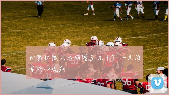 世界杯换人名额增至几个？一文读懂核心规则