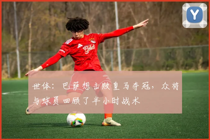 世体：巴萨想击败皇马夺冠，众将与球员回顾了半小时战术