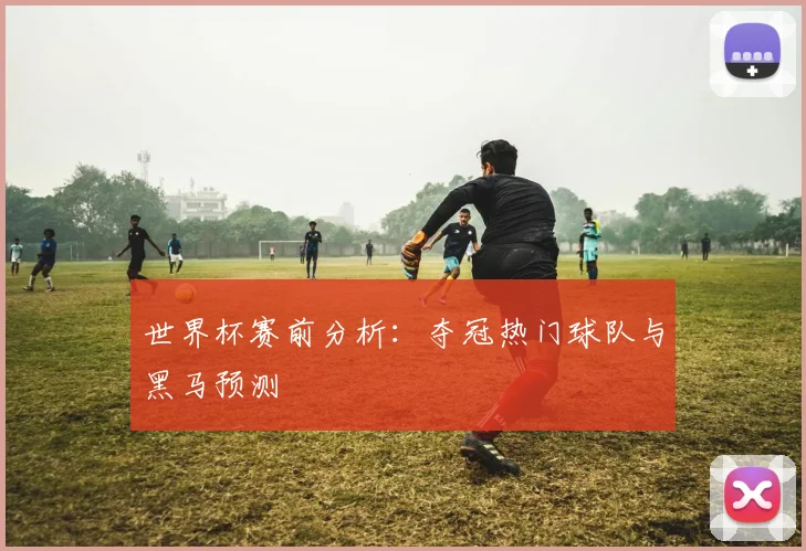 世界杯赛前分析：夺冠热门球队与黑马预测